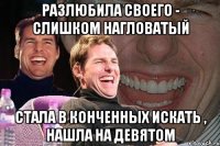 разлюбила своего - слишком нагловатый стала в конченных искать , нашла на девятом