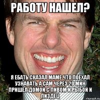 Работу нашел? Я ебать сказал маме что поехал узнавать а сам через 20 мин пришел домой с пивом и рыбой и пиздец