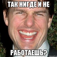 Так нигде и не работаешь?