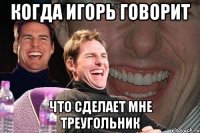 когда Игорь говорит что сделает мне треугольник