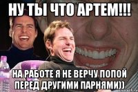 ну ты что Артем!!! на работе я не верчу попой перед другими парнями))