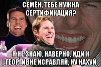 Семён, тебе нужна сертификация? Я НЕ ЗНАЮ, НАВЕРНО, ИДИ К ГЕОРГИВНЕ ИСРАВЛЯЙ, НУ НАХУЙ