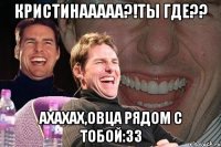 Кристинааааа?!ты где?? ахахах,Овца рядом с тобой:33