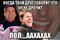 когда твой друг говорит что он не дрочит лол,,,,аахахах