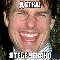 Дєтка! Я тебе чекаю!