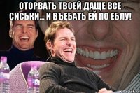 оторвать твоей даще все сиськи... и въебать ей по еблу! 