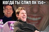 Когда ты слил пк 150+. 