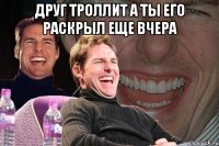 Друг троллит а ты его раскрыл еще вчера 