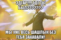 ЭДГАР!!!! где ты был??????? Мы уже весь шашлык без тебя захавали!