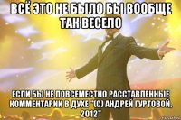 всё это не было бы вообще так весело если бы не повсеместно расставленные комментарии в духе "(с) Андрей Гуртовой, 2012"