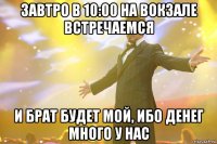 завтро в 10:00 на вокзале встречаемся и брат будет мой, ибо денег много у нас