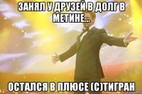 Занял у друзей в долг в метине... Остался в плюсе (с)Тигран
