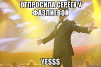 отпросила серёгу у фазлиевой yesss