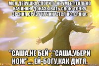 МОЯ ДЕВУШКА СПОРИТЬ НЕ УМЕЕТ!ТОЛЬКО НАЧИНАЮ ДОКАЗЫВАТЬ СВОЮ ТОЧКУ ЗРЕНИЯ,СРАЗУ НАЧИНАЕТСЯ ИСТЕРИКА: "САША,НЕ БЕЙ","САША,УБЕРИ НОЖ".... ЕЙ-БОГУ,КАК ДИТЯ.