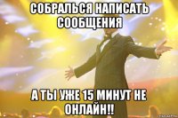 Собралься написать сообщения А ты уже 15 минут не онлайн!!