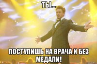 Ты... ПОСТУПИШЬ НА ВРАЧА и без медали!