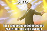 Света:* Ты в 1000000000000000000000 раз лучше,чем этот мужик;)