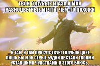 Твои голубые глаза и мои разноцветные мечты чем-то похожи ... и там, и там присутствует голубой цвет... лишь бы мои серые будни не стали твоими уставшими чувствами, я этого боюсь.