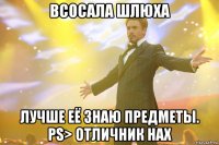 Всосала шлюха Лучше её знаю предметы. PS> Отличник нах