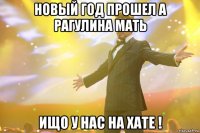 новый год прошел а рагулина мать ищо у нас на хате !