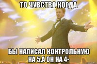 То чувство когда Бы написал контрольную на 5,а он на 4-