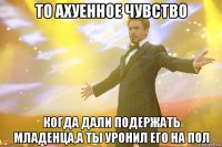 то ахуенное чувство когда дали подержать младенца,а ты уронил его на пол