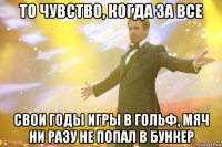 то чувство, когда за все свои годы игры в гольф, мяч ни разу не попал в бункер