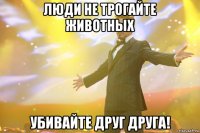 Люди не трогайте животных Убивайте друг друга!