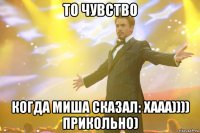 То чувство Когда миша сказал: Хааа)))) прикольно)