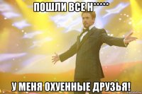 Пошли все н***** У МЕНЯ ОХУЕННЫЕ ДРУЗЬЯ!