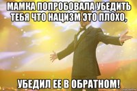 мамка попробовала убедить тебя что нацизм это плохо, убедил ее в обратном!