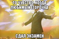 то чувство, когда любимый Егорочка сдал экзамен