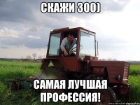 Скажи 300) Самая лучшая профессия!