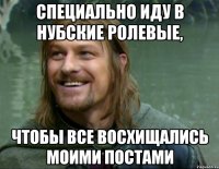 специально иду в нубские ролевые, чтобы все восхищались моими постами