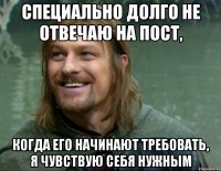 специально долго не отвечаю на пост, когда его начинают требовать, я чувствую себя нужным