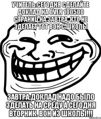 Учитель:сегодня сделайте доклад на over 100500 страниц на завтра, кто не зделает тот вон с школы Завтра:доклад надо было зделать на среду а сегодня вторник. Вон из школы!!!