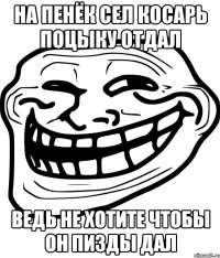 на пенёк сел косарь поцыку отдал ведь не хотите чтобы он пизды дал