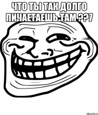 Что ты так долго пичаетаешь там ??7 