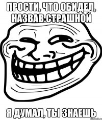 ПРОСТИ, ЧТО ОБИДЕЛ, НАЗВАВ СТРАШНОЙ Я ДУМАЛ, ТЫ ЗНАЕШЬ