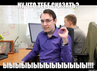 Ну что тебе сказать? Ыыыыыыыыыыыыыы!!!