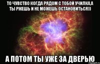 То чувство когда рядом с тобой училка,а ты ржешь и не можешь остановиться)) А потом ты уже за дверью