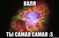 Валя Ты самая самая :3