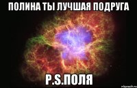 Полина ты лучшая подруга P.S.Поля