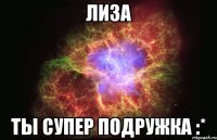 Лиза ты супер подружка :*