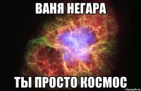 Ваня Негара ты просто космос