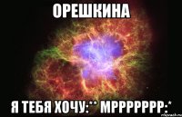 Орешкина Я тебя хочу:** Мррррррр:*