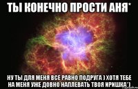 Ты конечно прости Аня* Ну ты для меня всё равно подруга ) Хотя тебе на меня уже довно наплевать Твоя иришка*)