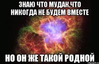 знаю что мудак,что никогда не будем вместе но он же такой родной