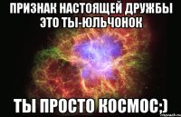 Признак настоящей дружбы это ты-юльчонок Ты просто космос;)