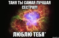 Таня ты самая лучшая сестра!!! люблю тебя*